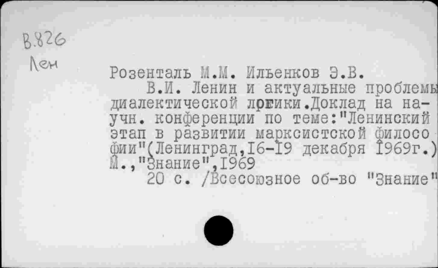 ﻿г.ш
Розенталь М.М. Ильенков Э.В.
В.И. Ленин и актуальные проблемы диалектической лргики.Доклад на на-учн. конференции по теме:’’Ленинский этап в развитии марксистской филосо фии"(Ленинград,16-19 декабря 1969г.) й., "Знание",1969
20 с. /Всесоюзное об-во "Знание"